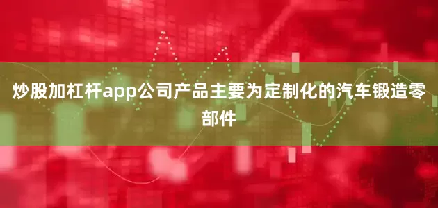 炒股加杠杆app公司产品主要为定制化的汽车锻造零部件