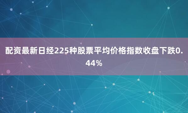 配资最新日经225种股票平均价格指数收盘下跌0.44%