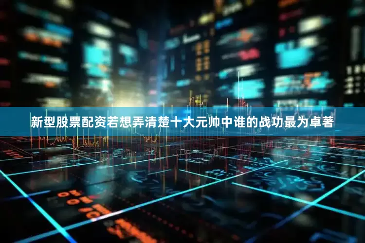 新型股票配资若想弄清楚十大元帅中谁的战功最为卓著