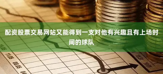 配资股票交易网站又能得到一支对他有兴趣且有上场时间的球队