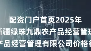 配资门户首页2025年7月30日新疆绿珠九鼎农产品经营管理有限公司价格行情