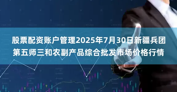 股票配资账户管理2025年7月30日新疆兵团第五师三和农副产品综合批发市场价格行情