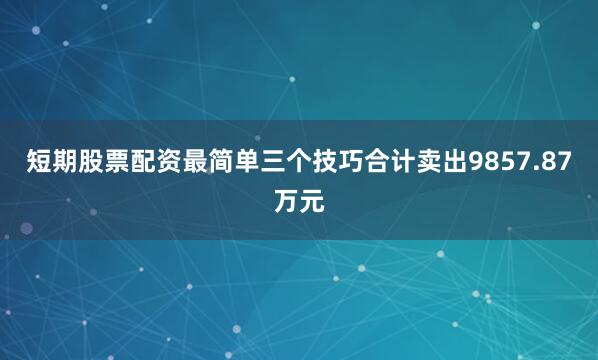 短期股票配资最简单三个技巧合计卖出9857.87万元