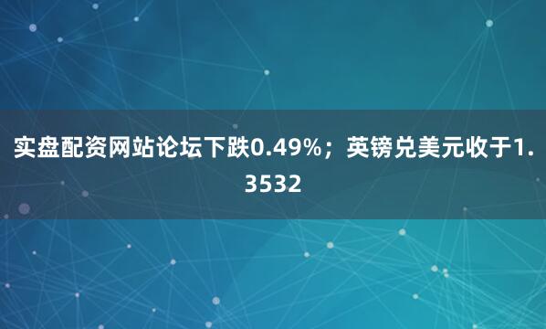 实盘配资网站论坛下跌0.49%；英镑兑美元收于1.3532