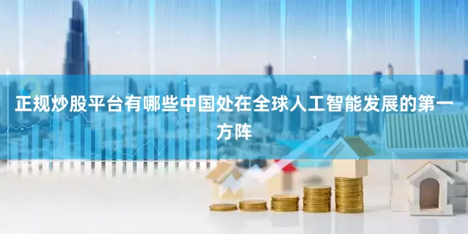 正规炒股平台有哪些中国处在全球人工智能发展的第一方阵
