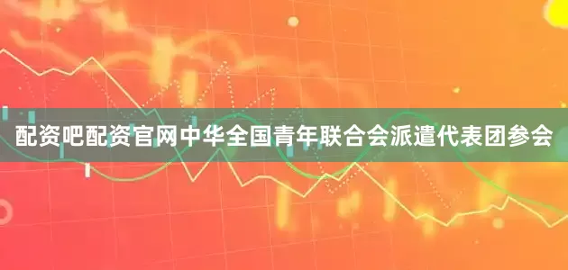 配资吧配资官网中华全国青年联合会派遣代表团参会