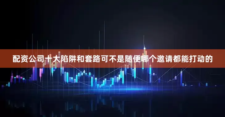 配资公司十大陷阱和套路可不是随便哪个邀请都能打动的