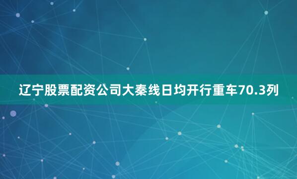 辽宁股票配资公司大秦线日均开行重车70.3列