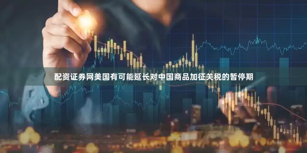 配资证券网美国有可能延长对中国商品加征关税的暂停期